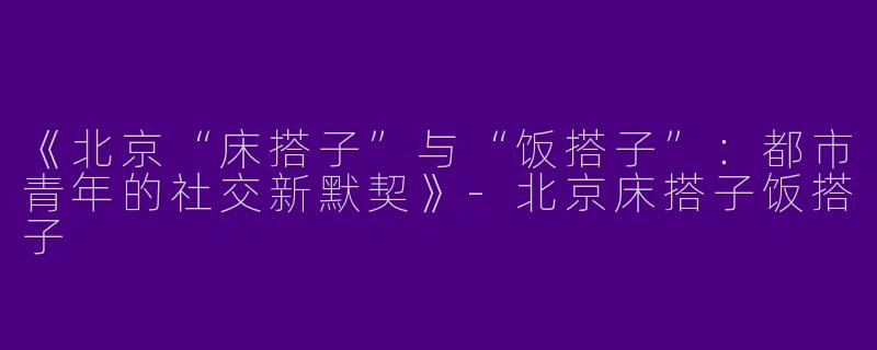 《北京“床搭子”与“饭搭子”：都市青年的社交新默契》-北京床搭子饭搭子