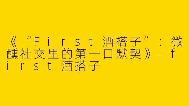 《“First酒搭子”：微醺社交里的第一口默契》-first酒搭子