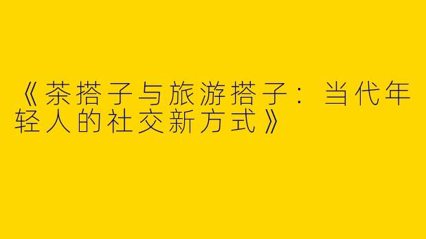 《茶搭子与旅游搭子：当代年轻人的社交新方式》