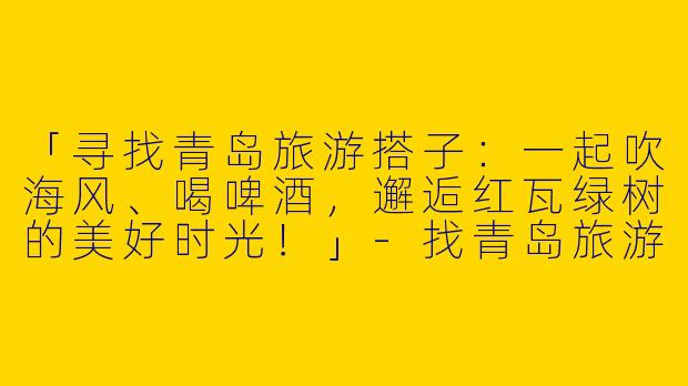 「寻找青岛旅游搭子：一起吹海风、喝啤酒，邂逅红瓦绿树的美好时光！」