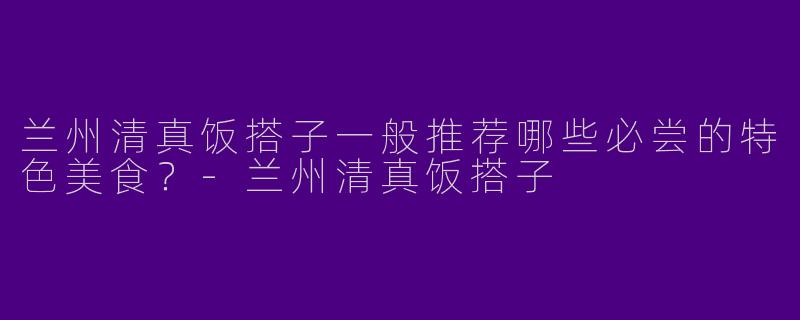 兰州清真饭搭子一般推荐哪些必尝的特色美食?