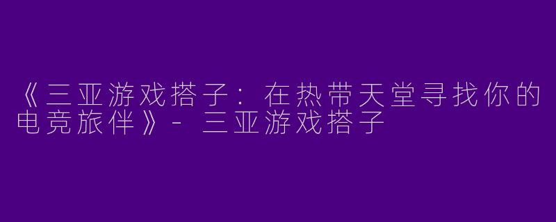 《三亚游戏搭子：在热带天堂寻找你的电竞旅伴》-三亚游戏搭子