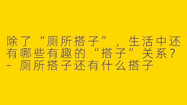 除了“厕所搭子”，生活中还有哪些有趣的“搭子”关系？-厕所搭子还有什么搭子