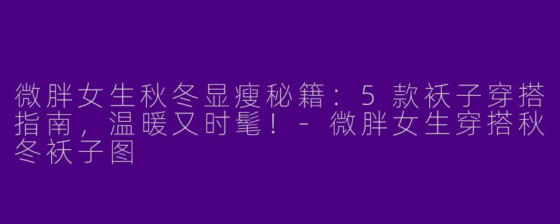 微胖女生秋冬显瘦秘籍：5款袄子穿搭指南，温暖又时髦！-微胖女生穿搭秋冬袄子图