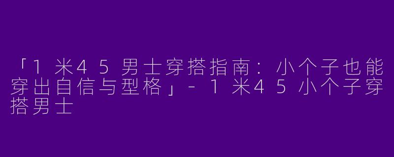 「1米45男士穿搭指南：小个子也能穿出自信与型格」-1米45小个子穿搭男士