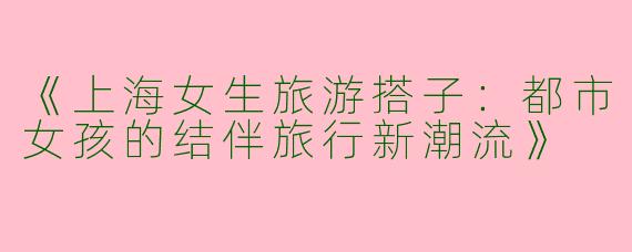 《上海女生旅游搭子：都市女孩的结伴旅行新潮流》
