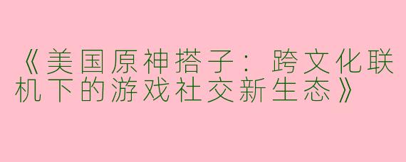 《美国原神搭子：跨文化联机下的游戏社交新生态》