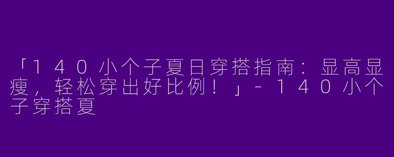 「140小个子夏日穿搭指南:显高显瘦,轻松穿出好比例!」