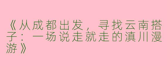 《从成都出发，寻找云南搭子：一场说走就走的滇川漫游》