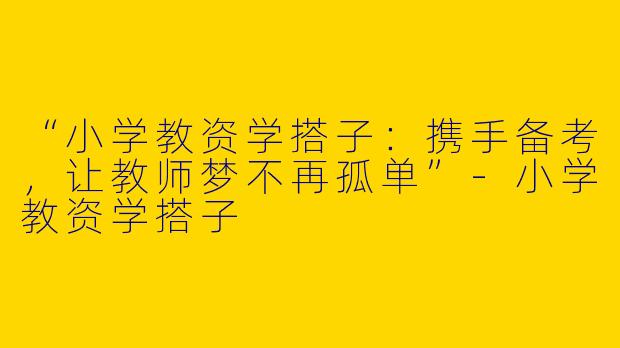 “小学教资学搭子：携手备考，让教师梦不再孤单”-小学教资学搭子