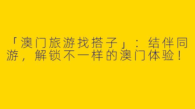 「澳门旅游找搭子」：结伴同游，解锁不一样的澳门体验！