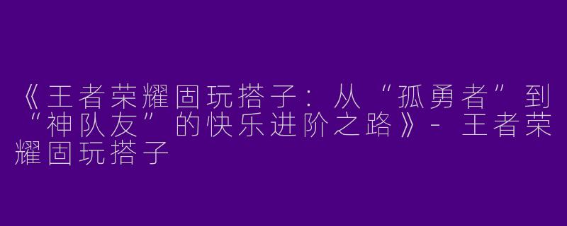 《王者荣耀固玩搭子：从“孤勇者”到“神队友”的快乐进阶之路》-王者荣耀固玩搭子