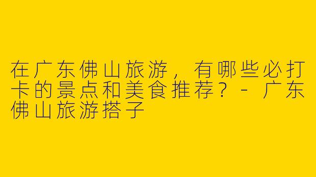 在广东佛山旅游，有哪些必打卡的景点和美食推荐？