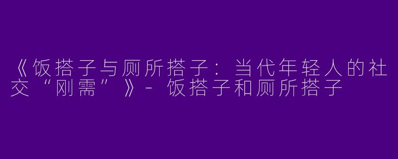 《饭搭子与厕所搭子：当代年轻人的社交“刚需”》-饭搭子和厕所搭子