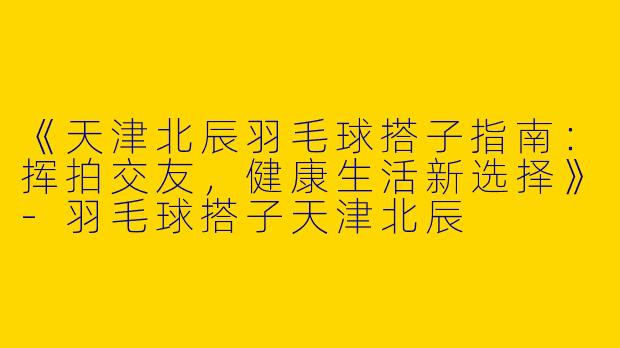 《天津北辰羽毛球搭子指南：挥拍交友，健康生活新选择》-羽毛球搭子天津北辰