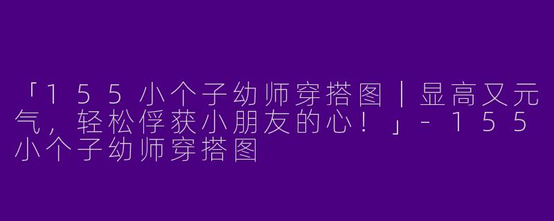 「155小个子幼师穿搭图｜显高又元气，轻松俘获小朋友的心！」-155小个子幼师穿搭图