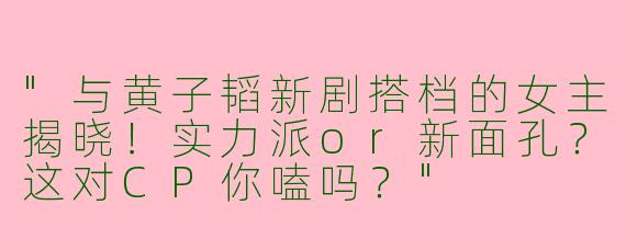 "与黄子韬新剧搭档的女主揭晓！实力派or新面孔？这对CP你嗑吗？"