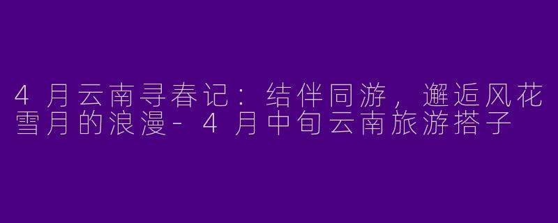 4月云南寻春记：结伴同游，邂逅风花雪月的浪漫-4月中旬云南旅游搭子