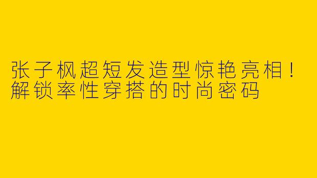 张子枫超短发造型惊艳亮相！解锁率性穿搭的时尚密码