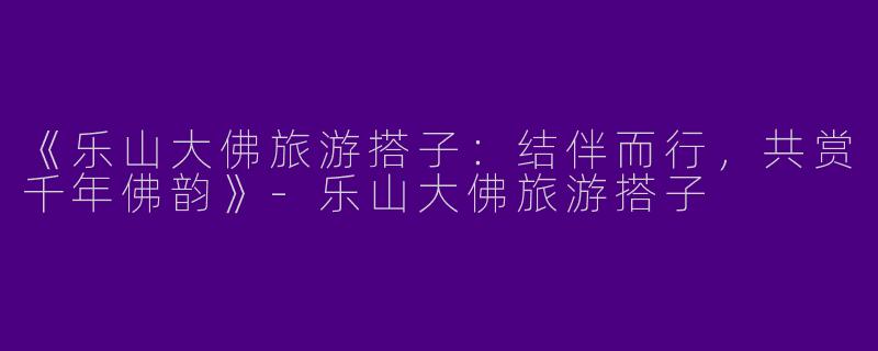 《乐山大佛旅游搭子：结伴而行，共赏千年佛韵》-乐山大佛旅游搭子