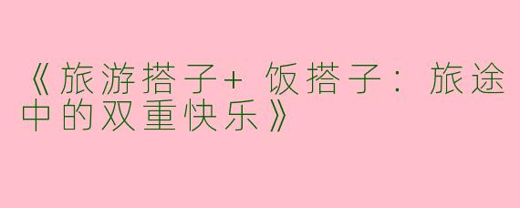 《旅游搭子+饭搭子：旅途中的双重快乐》
