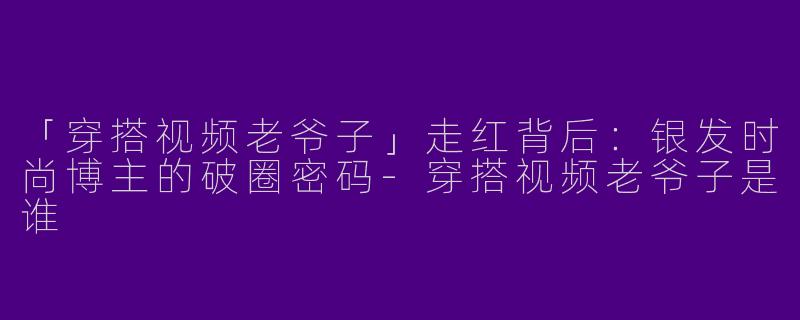 「穿搭视频老爷子」走红背后：银发时尚博主的破圈密码-穿搭视频老爷子是谁