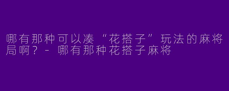 哪有那种可以凑“花搭子”玩法的麻将局啊？-哪有那种花搭子麻将