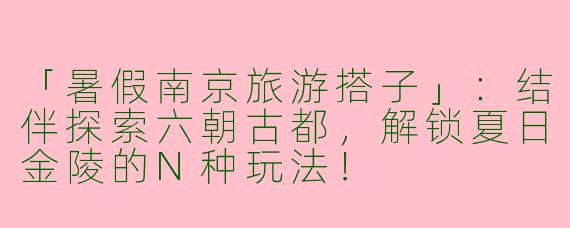 「暑假南京旅游搭子」：结伴探索六朝古都，解锁夏日金陵的N种玩法！