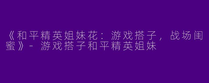 《和平精英姐妹花：游戏搭子，战场闺蜜》-游戏搭子和平精英姐妹
