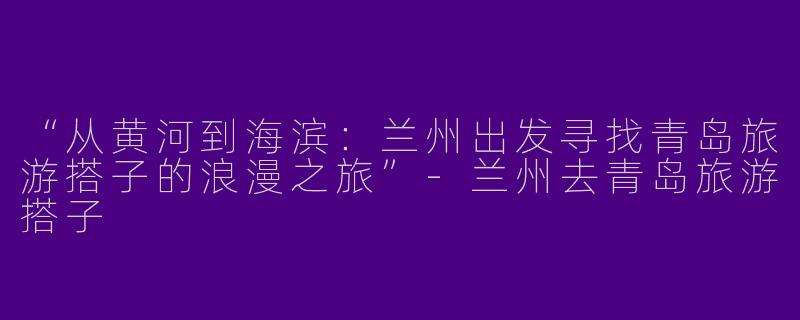 “从黄河到海滨：兰州出发寻找青岛旅游搭子的浪漫之旅”