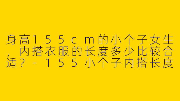 身高155cm的小个子女生，内搭衣服的长度多少比较合适？-155小个子内搭长度多少