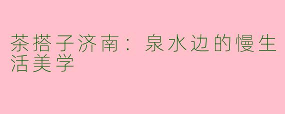 茶搭子济南：泉水边的慢生活美学