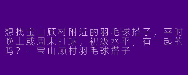 想找宝山顾村附近的羽毛球搭子，平时晚上或周末打球，初级水平，有一起的吗？