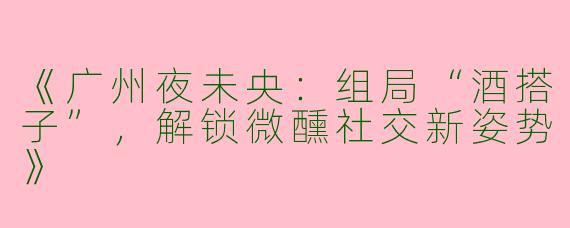 《广州夜未央：组局“酒搭子”，解锁微醺社交新姿势》