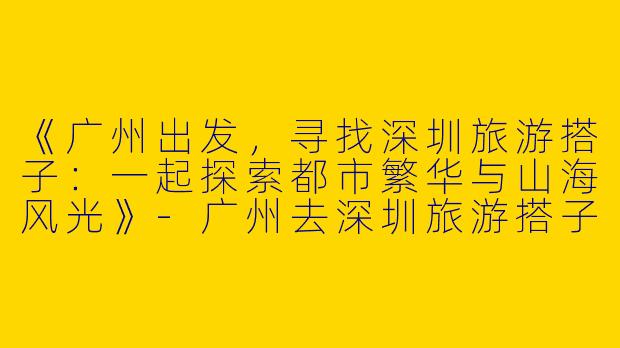 《广州出发，寻找深圳旅游搭子：一起探索都市繁华与山海风光》