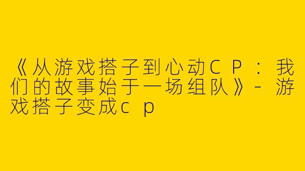 《从游戏搭子到心动CP：我们的故事始于一场组队》-游戏搭子变成cp