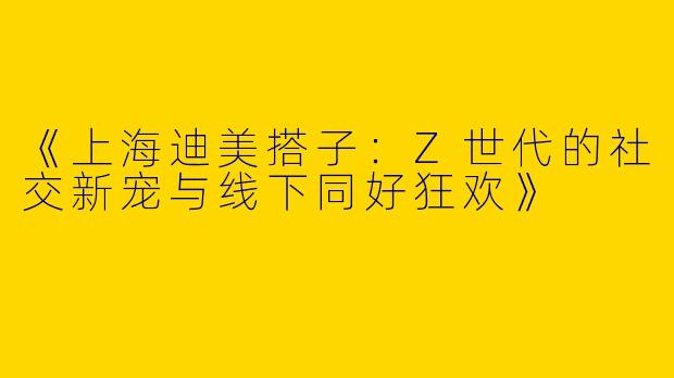 《上海迪美搭子：Z世代的社交新宠与线下同好狂欢》
