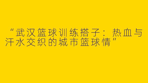 “武汉篮球训练搭子：热血与汗水交织的城市篮球情”