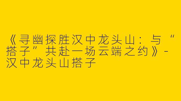 《寻幽探胜汉中龙头山：与“搭子”共赴一场云端之约》-汉中龙头山搭子