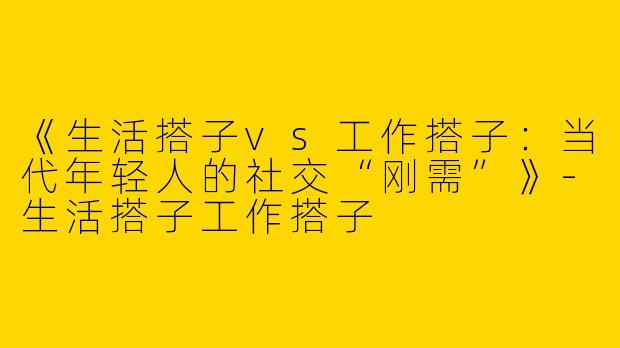 《生活搭子vs工作搭子：当代年轻人的社交“刚需”》-生活搭子工作搭子
