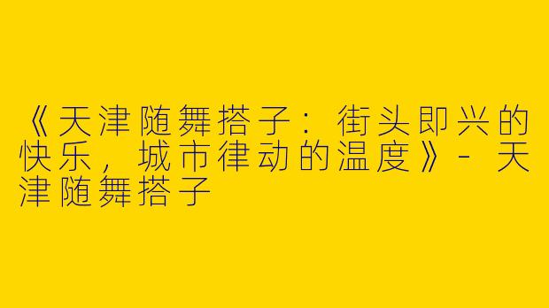 《天津随舞搭子：街头即兴的快乐，城市律动的温度》-天津随舞搭子