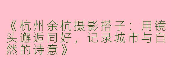 《杭州余杭摄影搭子：用镜头邂逅同好，记录城市与自然的诗意》
