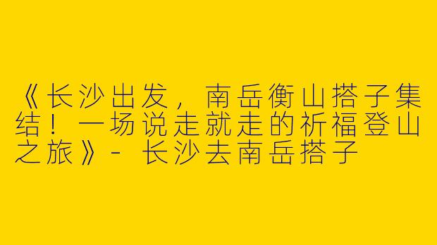 《长沙出发，南岳衡山搭子集结！一场说走就走的祈福登山之旅》-长沙去南岳搭子