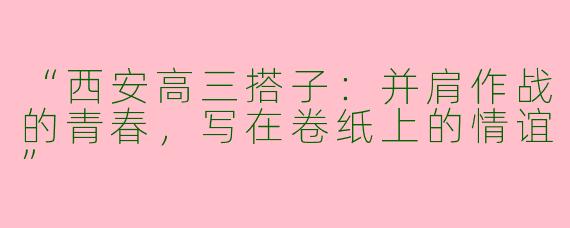 “西安高三搭子：并肩作战的青春，写在卷纸上的情谊”