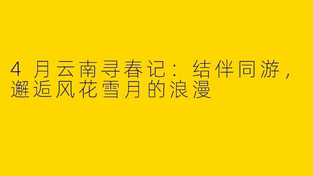 4月云南寻春记：结伴同游，邂逅风花雪月的浪漫