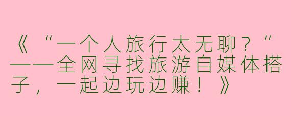 《“一个人旅行太无聊？”——全网寻找旅游自媒体搭子，一起边玩边赚！》