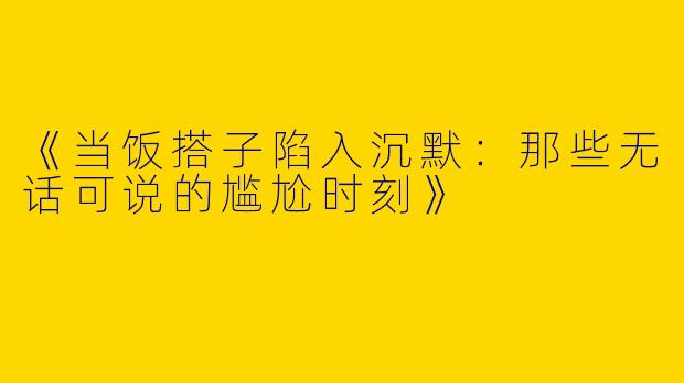 《当饭搭子陷入沉默：那些无话可说的尴尬时刻》