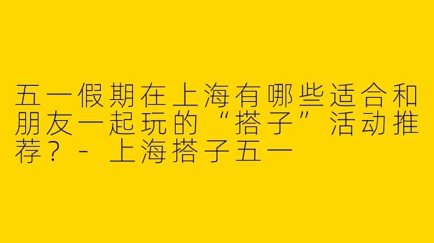 五一假期在上海有哪些适合和朋友一起玩的“搭子”活动推荐？-上海搭子五一