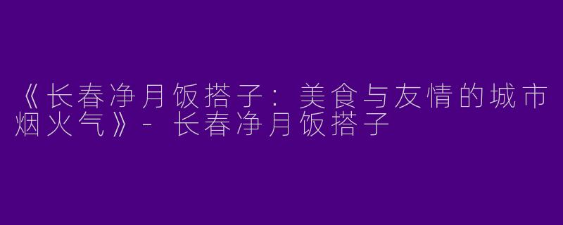 《长春净月饭搭子：美食与友情的城市烟火气》-长春净月饭搭子