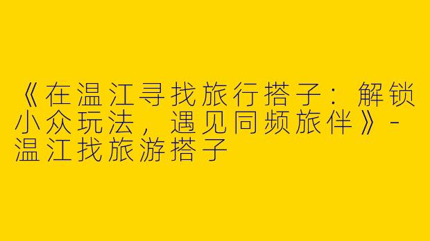 《在温江寻找旅行搭子：解锁小众玩法，遇见同频旅伴》-温江找旅游搭子